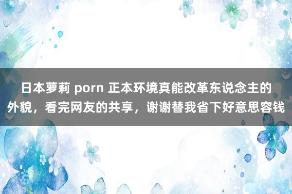 日本萝莉 porn 正本环境真能改革东说念主的外貌，看完网友的共享，谢谢替我省下好意思容钱