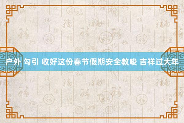 户外 勾引 收好这份春节假期安全教唆 吉祥过大年