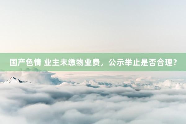 国产色情 业主未缴物业费，公示举止是否合理？