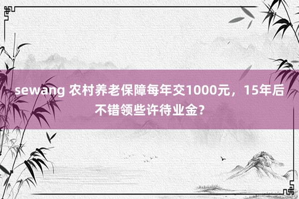 sewang 农村养老保障每年交1000元，15年后不错领些许待业金？
