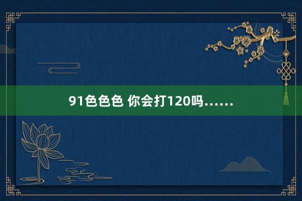 91色色色 你会打120吗……