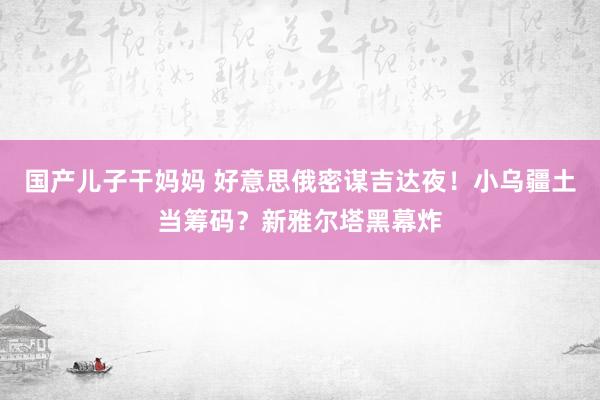 国产儿子干妈妈 好意思俄密谋吉达夜！小乌疆土当筹码？新雅尔塔黑幕炸
