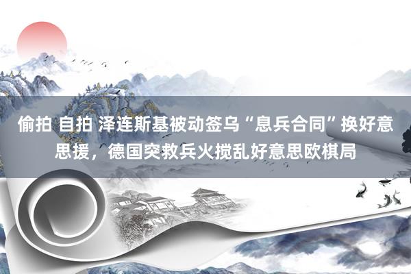 偷拍 自拍 泽连斯基被动签乌“息兵合同”换好意思援，德国突救兵火搅乱好意思欧棋局