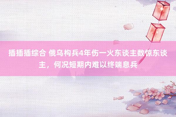 插插插综合 俄乌构兵4年伤一火东谈主数惊东谈主，何况短期内难以终端息兵