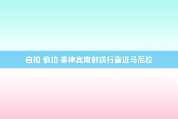 自拍 偷拍 菲律宾南部戎行靠近马尼拉