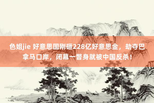 色姐jie 好意思国刚砸228亿好意思金，劫夺巴拿马口岸，闭幕一瞥身就被中国反杀！