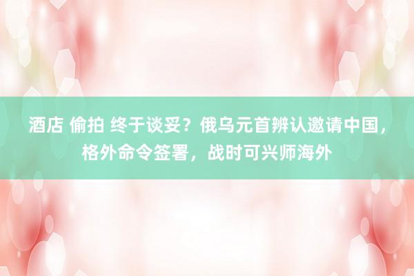 酒店 偷拍 终于谈妥？俄乌元首辨认邀请中国，格外命令签署，战时可兴师海外