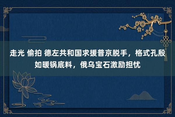 走光 偷拍 德左共和国求援普京脱手，格式孔殷如暖锅底料，俄乌宝石激励担忧