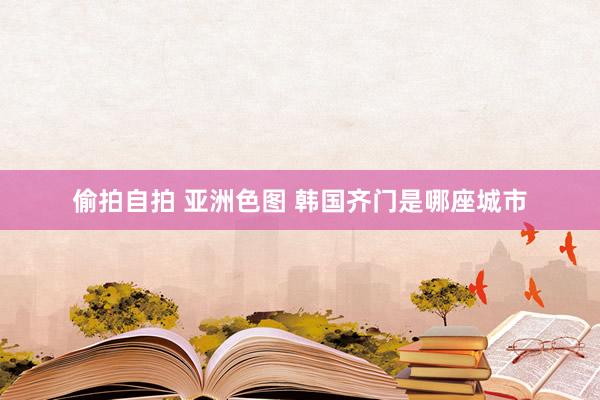 偷拍自拍 亚洲色图 韩国齐门是哪座城市