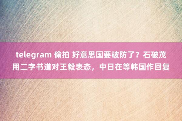 telegram 偷拍 好意思国要破防了？石破茂用二字书道对王毅表态，中日在等韩国作回复