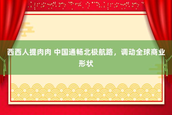 西西人提肉肉 中国通畅北极航路，调动全球商业形状