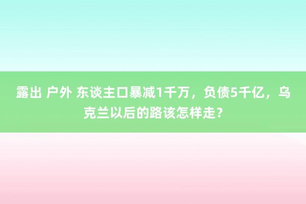 露出 户外 东谈主口暴减1千万，负债5千亿，乌克兰以后的路该怎样走？