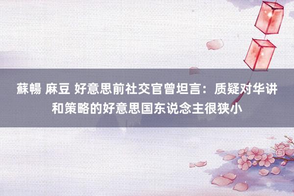 蘇暢 麻豆 好意思前社交官曾坦言：质疑对华讲和策略的好意思国东说念主很狭小