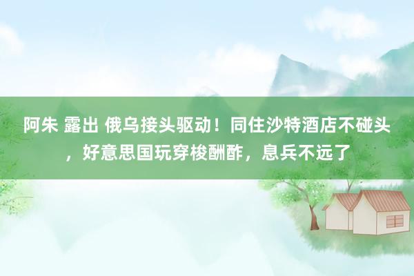 阿朱 露出 俄乌接头驱动！同住沙特酒店不碰头，好意思国玩穿梭酬酢，息兵不远了