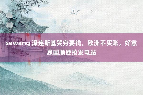 sewang 泽连斯基哭穷要钱，欧洲不买账，好意思国顺便抢发电站