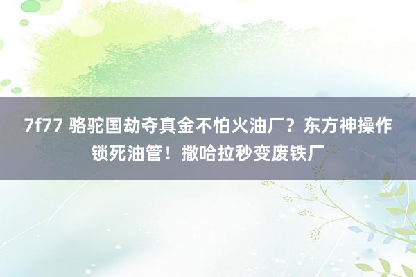 7f77 骆驼国劫夺真金不怕火油厂？东方神操作锁死油管！撒哈拉秒变废铁厂