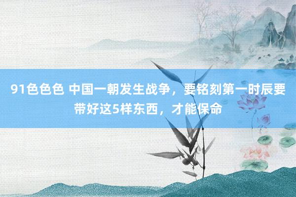 91色色色 中国一朝发生战争，要铭刻第一时辰要带好这5样东西，才能保命