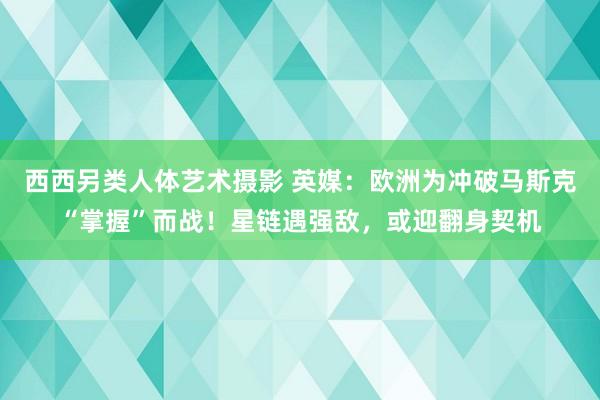 西西另类人体艺术摄影 英媒：欧洲为冲破马斯克“掌握”而战！星链遇强敌，或迎翻身契机