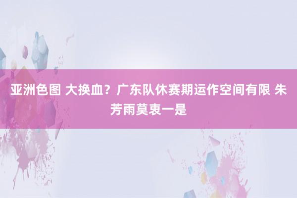 亚洲色图 大换血？广东队休赛期运作空间有限 朱芳雨莫衷一是