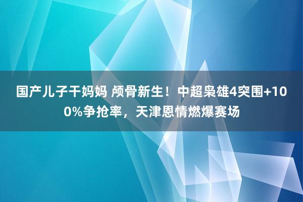 国产儿子干妈妈 颅骨新生！中超枭雄4突围+100%争抢率，天津恩情燃爆赛场