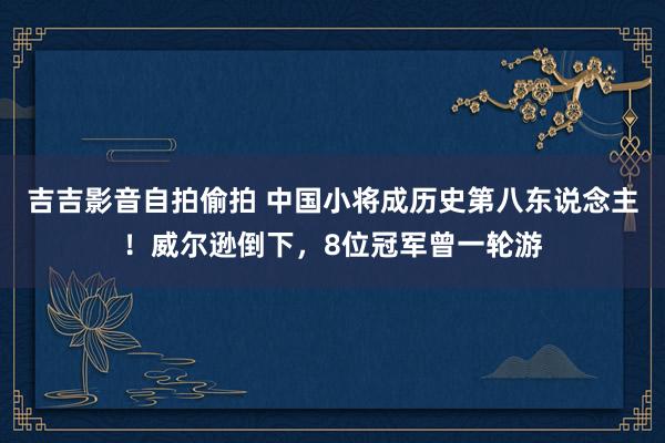 吉吉影音自拍偷拍 中国小将成历史第八东说念主！威尔逊倒下，8位冠军曾一轮游
