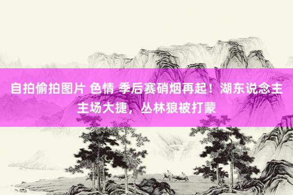 自拍偷拍图片 色情 季后赛硝烟再起！湖东说念主主场大捷，丛林狼被打蒙