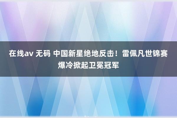 在线av 无码 中国新星绝地反击！雷佩凡世锦赛爆冷掀起卫冕冠军