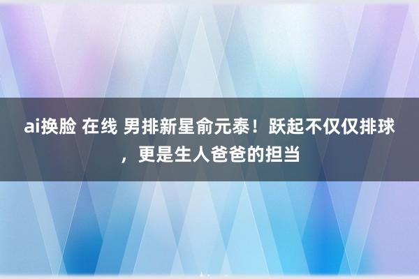 ai换脸 在线 男排新星俞元泰！跃起不仅仅排球，更是生人爸爸的担当