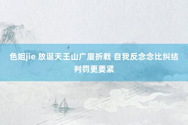 色姐jie 放诞天王山广厦折戟 自我反念念比纠结判罚更要紧