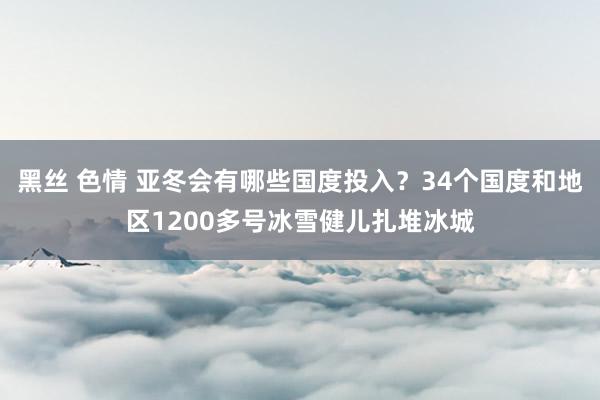 黑丝 色情 亚冬会有哪些国度投入？34个国度和地区1200多号冰雪健儿扎堆冰城