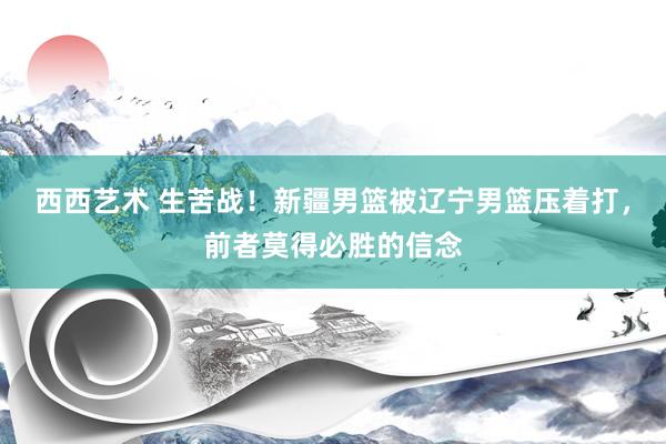 西西艺术 生苦战！新疆男篮被辽宁男篮压着打，前者莫得必胜的信念