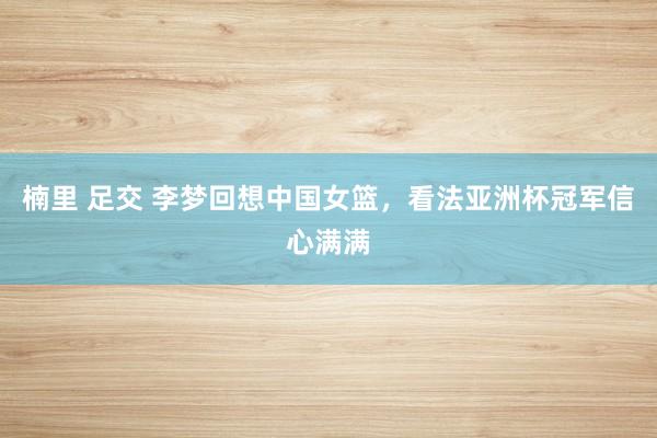 楠里 足交 李梦回想中国女篮，看法亚洲杯冠军信心满满