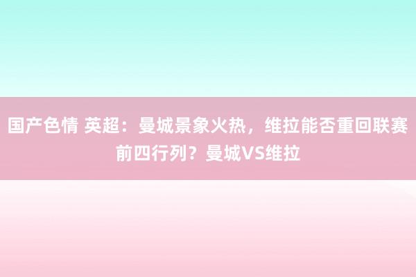国产色情 英超：曼城景象火热，维拉能否重回联赛前四行列？曼城VS维拉