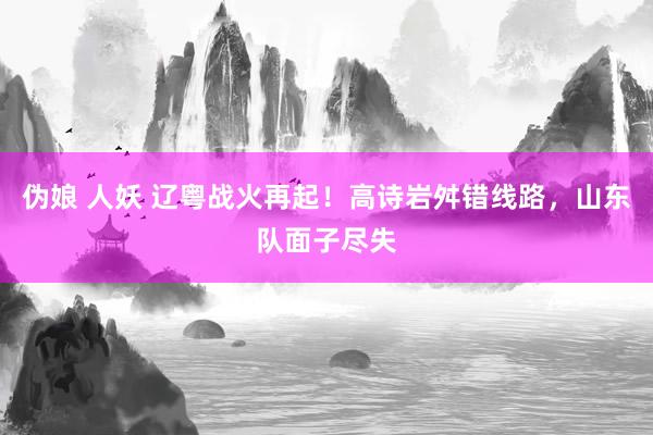 伪娘 人妖 辽粤战火再起！高诗岩舛错线路，山东队面子尽失