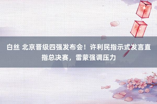 白丝 北京晋级四强发布会！许利民指示式发言直指总决赛，雷蒙强调压力