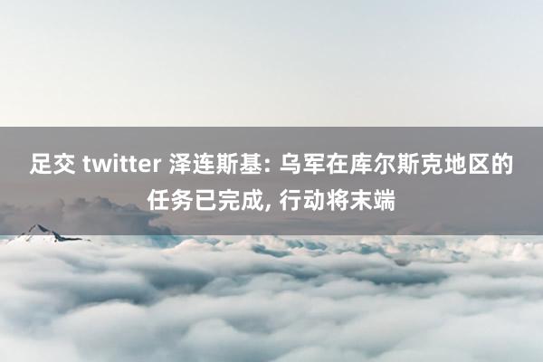 足交 twitter 泽连斯基: 乌军在库尔斯克地区的任务已完成, 行动将末端