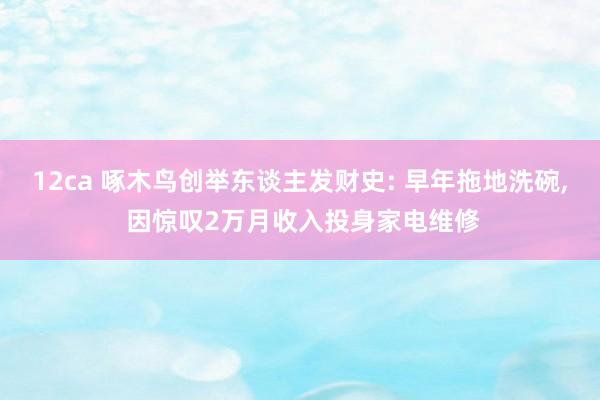 12ca 啄木鸟创举东谈主发财史: 早年拖地洗碗, 因惊叹2万月收入投身家电维修