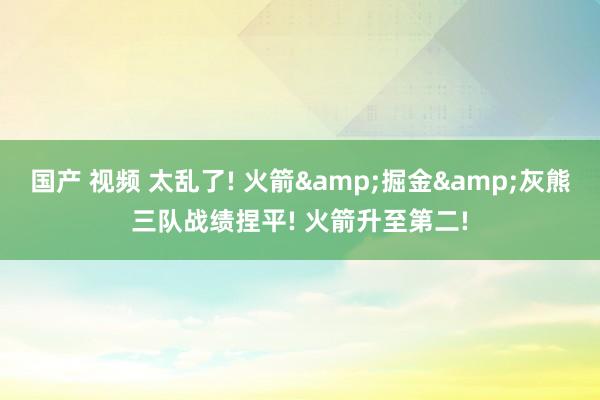国产 视频 太乱了! 火箭&掘金&灰熊三队战绩捏平! 火箭升至第二!