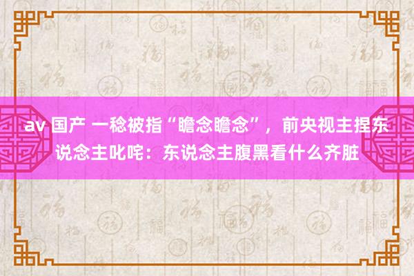 av 国产 一稔被指“瞻念瞻念”，前央视主捏东说念主叱咤：东说念主腹黑看什么齐脏