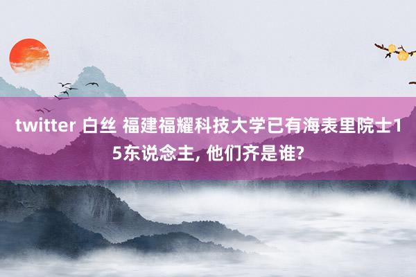 twitter 白丝 福建福耀科技大学已有海表里院士15东说念主, 他们齐是谁?