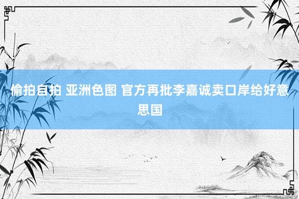 偷拍自拍 亚洲色图 官方再批李嘉诚卖口岸给好意思国