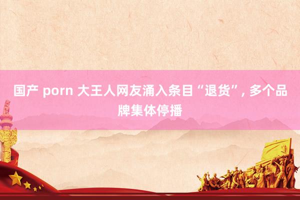国产 porn 大王人网友涌入条目“退货”, 多个品牌集体停播