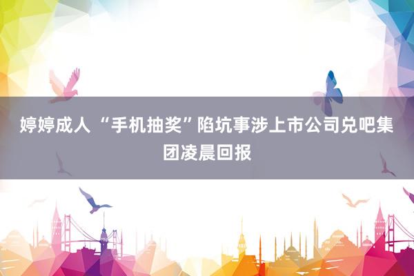 婷婷成人 “手机抽奖”陷坑事涉上市公司兑吧集团凌晨回报