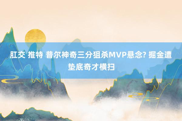 肛交 推特 普尔神奇三分狙杀MVP悬念? 掘金遭垫底奇才横扫