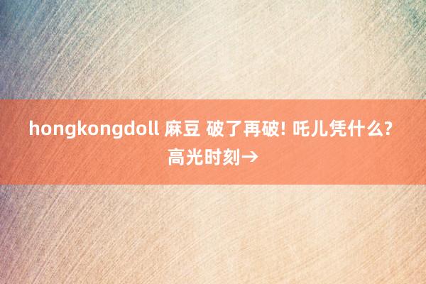 hongkongdoll 麻豆 破了再破! 吒儿凭什么? 高光时刻→
