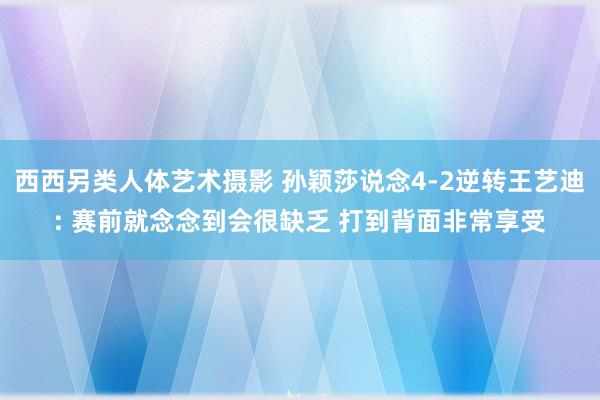 西西另类人体艺术摄影 孙颖莎说念4-2逆转王艺迪: 赛前就念念到会很缺乏 打到背面非常享受