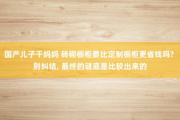 国产儿子干妈妈 砖砌橱柜要比定制橱柜更省钱吗? 别纠结, 最终的谜底是比较出来的