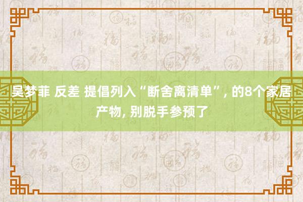 吴梦菲 反差 提倡列入“断舍离清单”, 的8个家居产物, 别脱手参预了