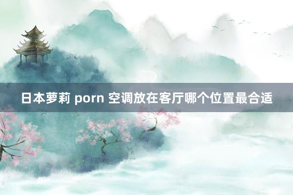 日本萝莉 porn 空调放在客厅哪个位置最合适