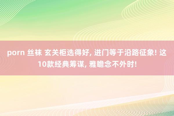 porn 丝袜 玄关柜选得好, 进门等于沿路征象! 这10款经典筹谋, 雅瞻念不外时!